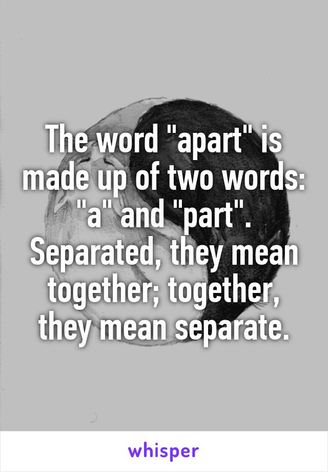 The word "apart" is made up of two words: "a" and "part". Separated, they mean together; together, they mean separate.