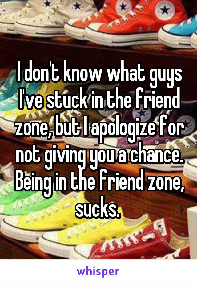 I don't know what guys I've stuck in the friend zone, but I apologize for not giving you a chance. Being in the friend zone, sucks. 
