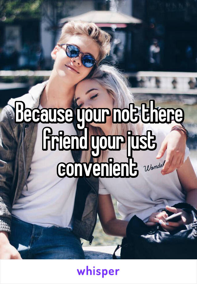 Because your not there friend your just convenient 