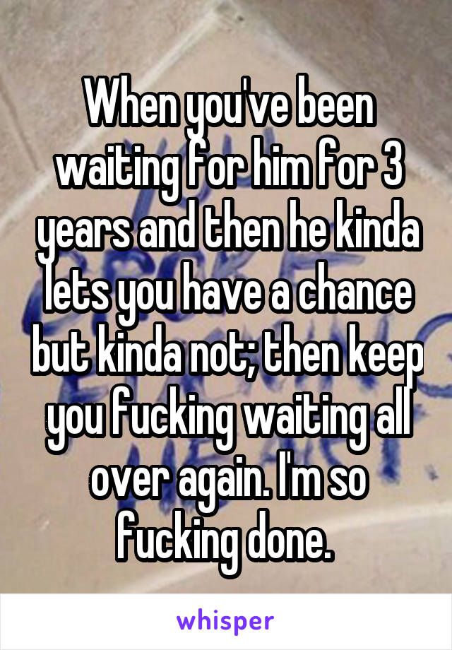 When you've been waiting for him for 3 years and then he kinda lets you have a chance but kinda not; then keep you fucking waiting all over again. I'm so fucking done. 