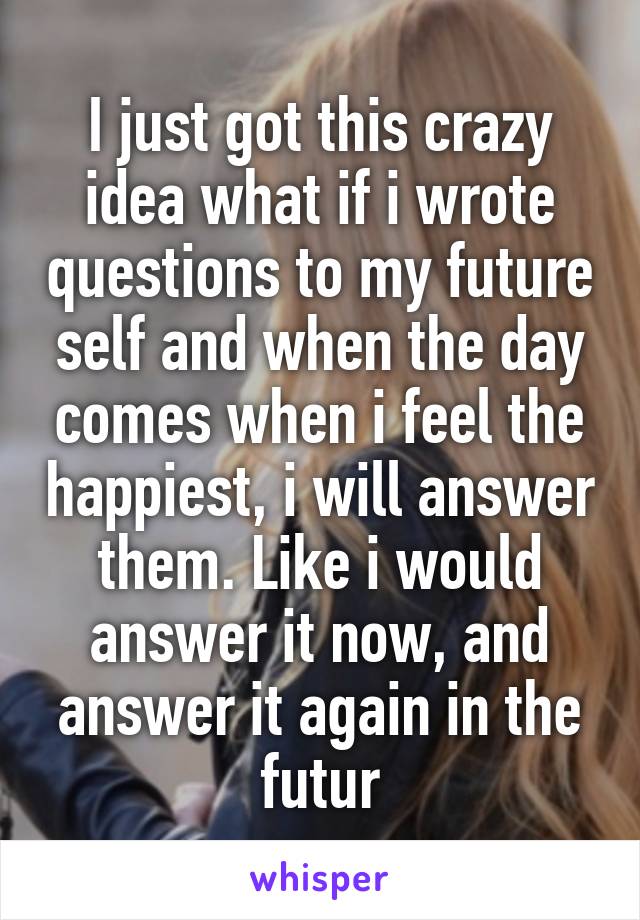 I just got this crazy idea what if i wrote questions to my future self and when the day comes when i feel the happiest, i will answer them. Like i would answer it now, and answer it again in the futur