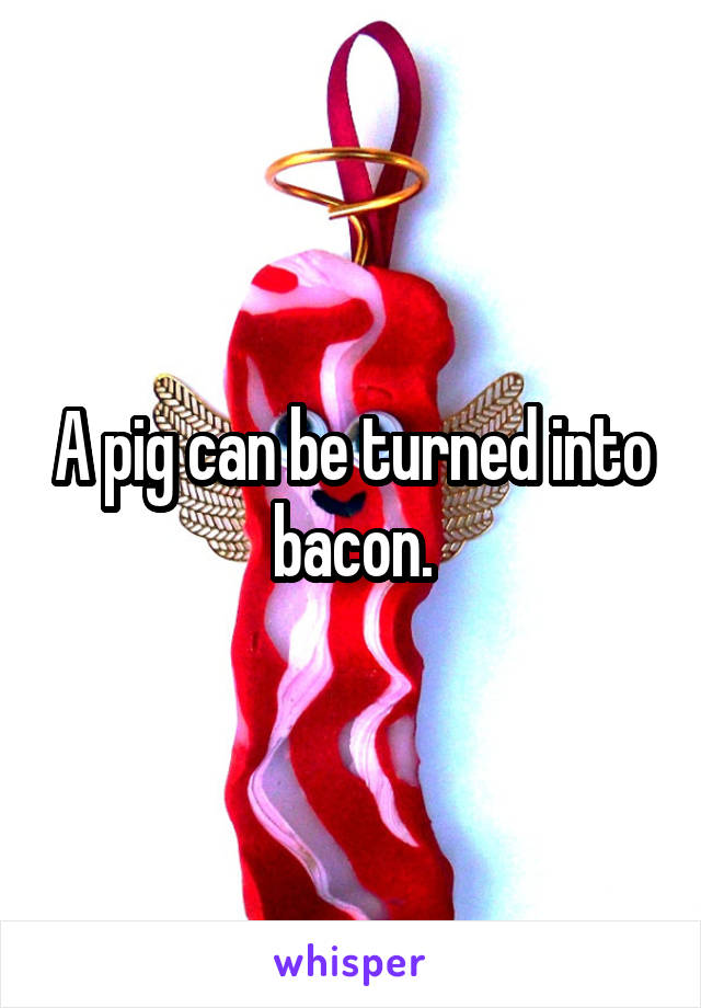 A pig can be turned into bacon.