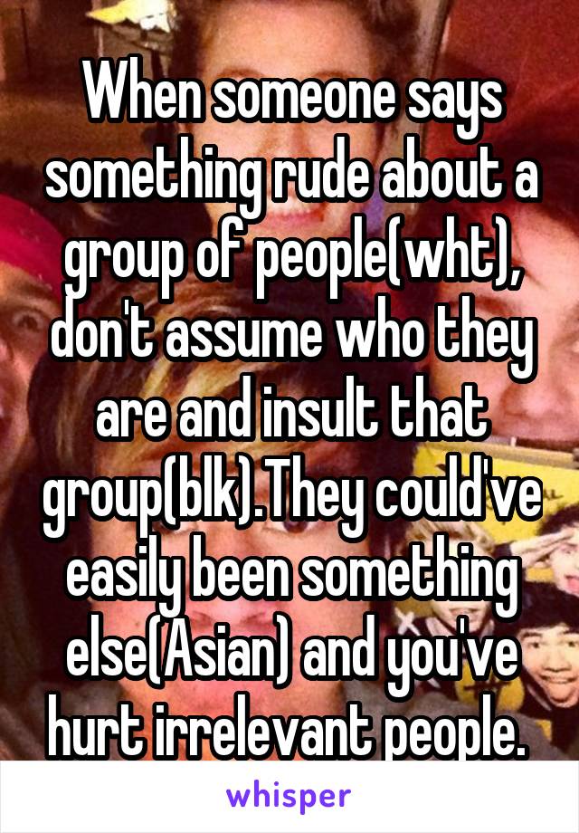 When someone says something rude about a group of people(wht), don't assume who they are and insult that group(blk).They could've easily been something else(Asian) and you've hurt irrelevant people. 