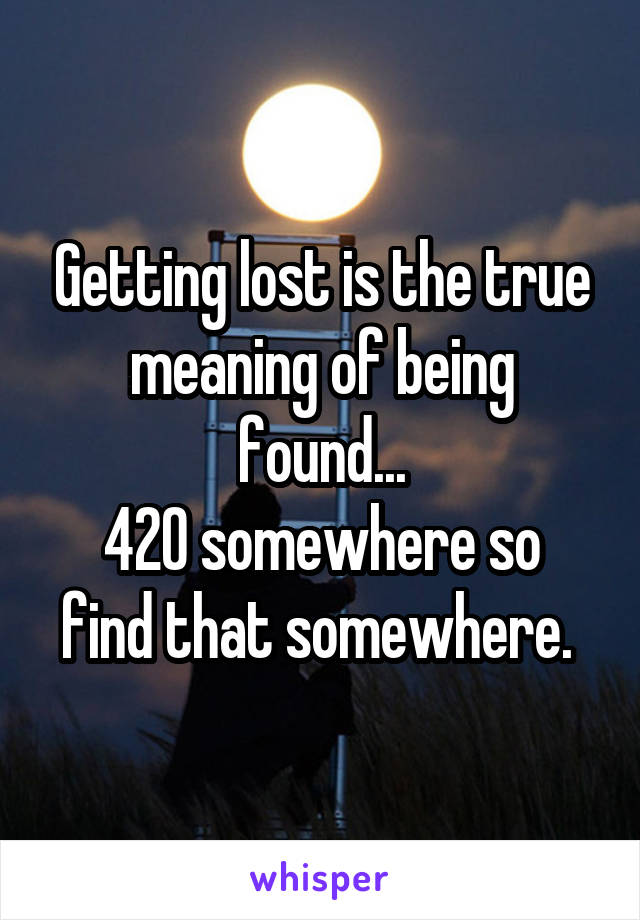 Getting lost is the true meaning of being found...
420 somewhere so find that somewhere. 