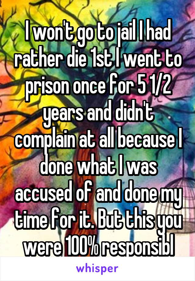 I won't go to jail I had rather die 1st I went to prison once for 5 1/2 years and didn't complain at all because I done what I was accused of and done my time for it. But this you were 100% responsibl