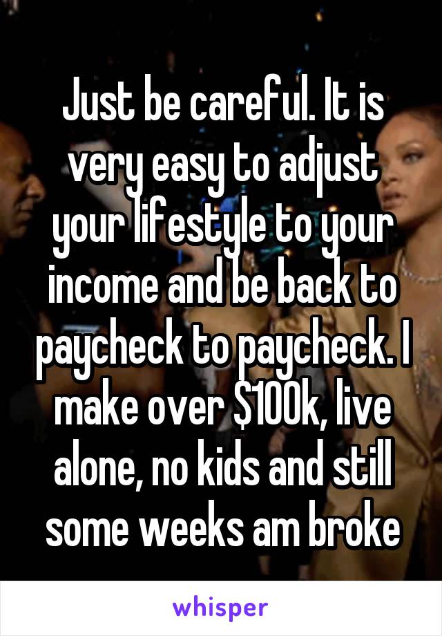 Just be careful. It is very easy to adjust your lifestyle to your income and be back to paycheck to paycheck. I make over $100k, live alone, no kids and still some weeks am broke