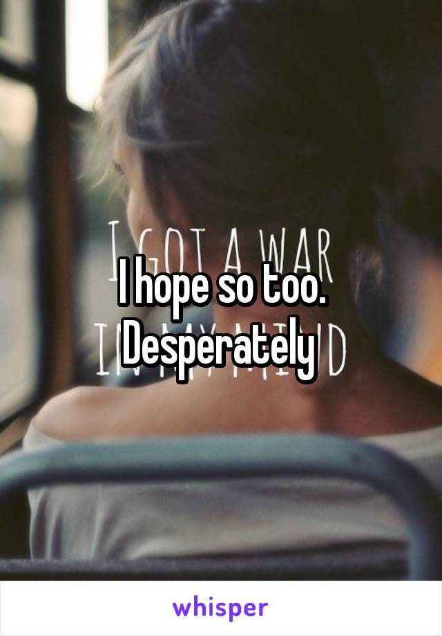 I hope so too. Desperately 