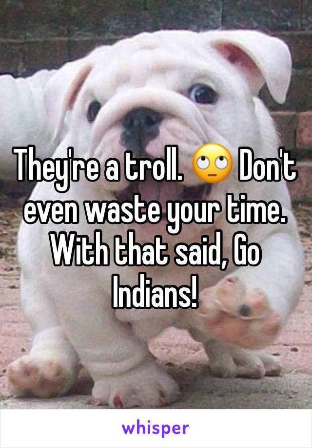 They're a troll. 🙄 Don't even waste your time. With that said, Go Indians!