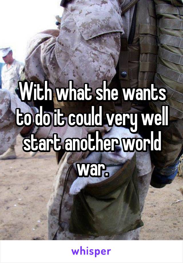 With what she wants to do it could very well start another world war.