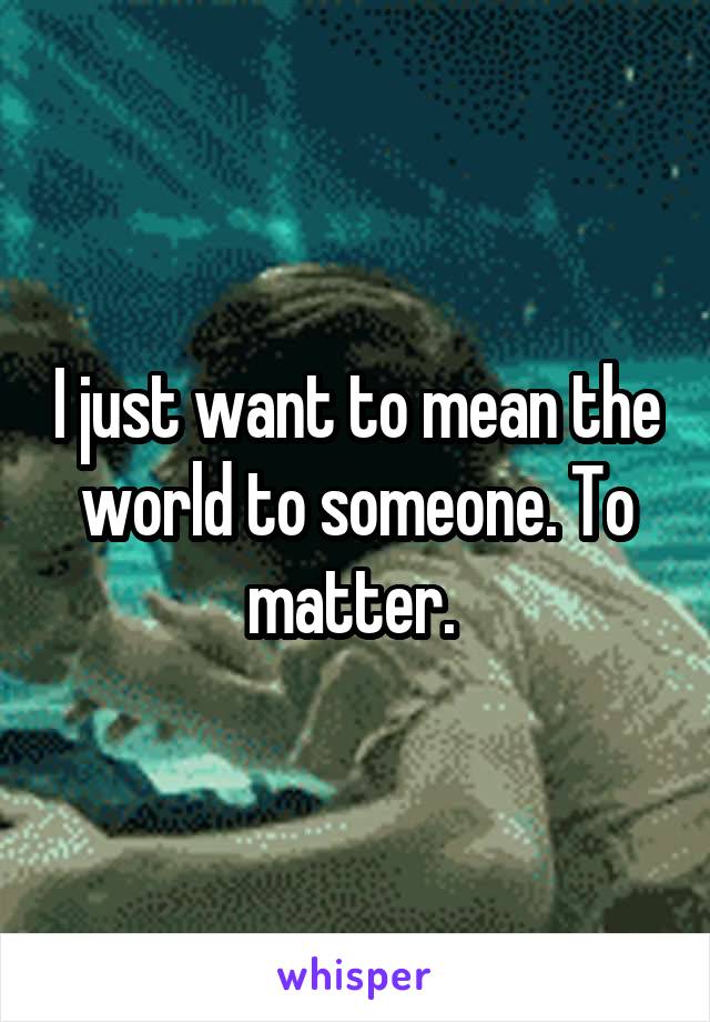 I just want to mean the world to someone. To matter. 