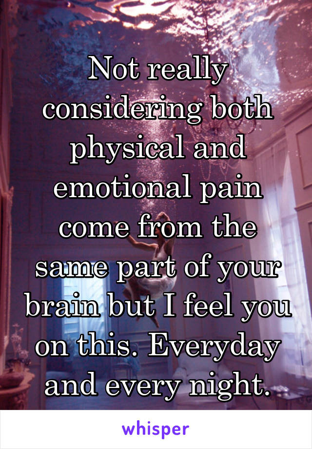 Not really considering both physical and emotional pain come from the same part of your brain but I feel you on this. Everyday and every night.