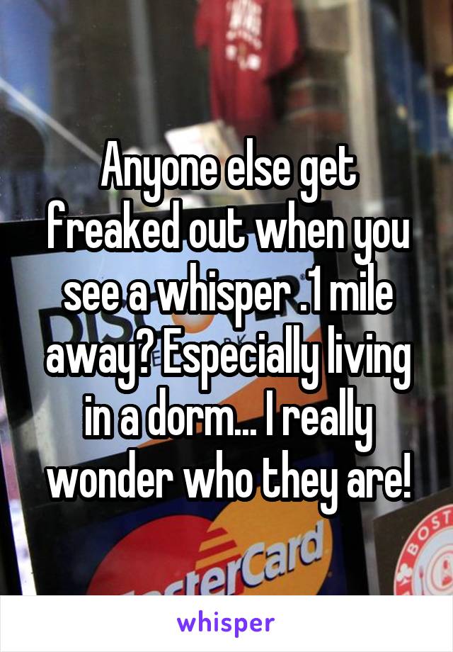 Anyone else get freaked out when you see a whisper .1 mile away? Especially living in a dorm... I really wonder who they are!