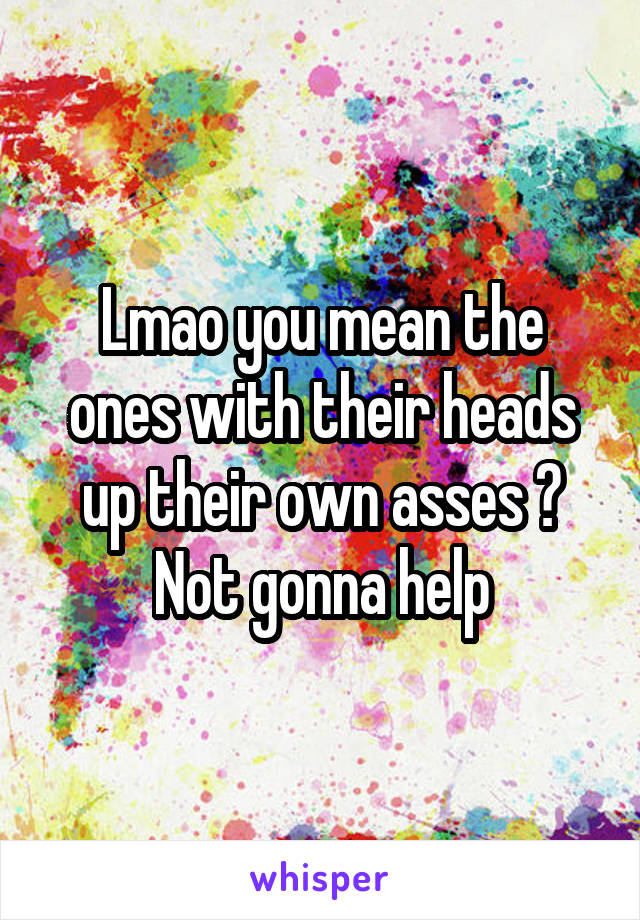 Lmao you mean the ones with their heads up their own asses ? Not gonna help