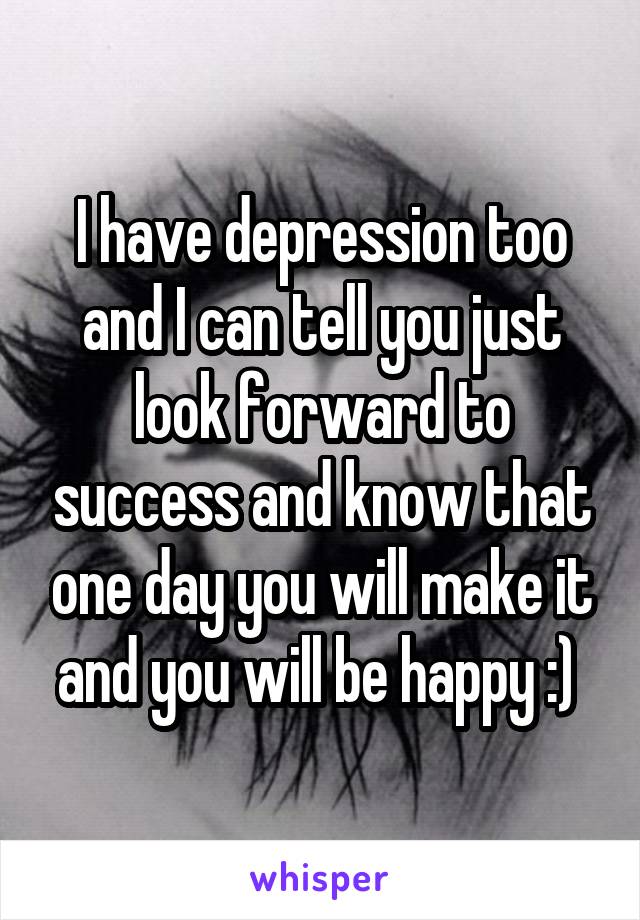 I have depression too and I can tell you just look forward to success and know that one day you will make it and you will be happy :) 