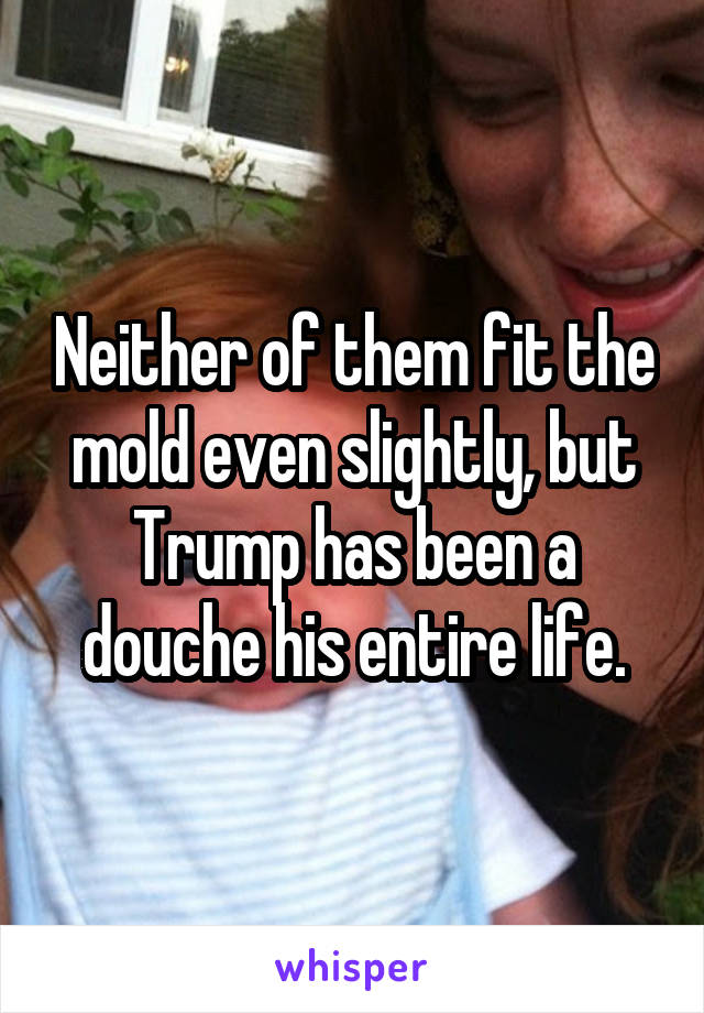 Neither of them fit the mold even slightly, but Trump has been a douche his entire life.