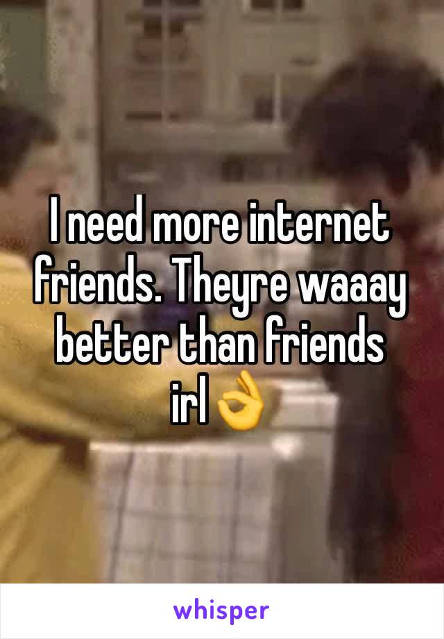 I need more internet friends. Theyre waaay better than friends irl👌