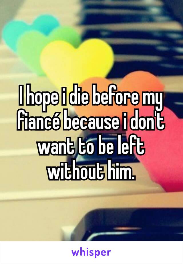 I hope i die before my fiancé because i don't want to be left without him.