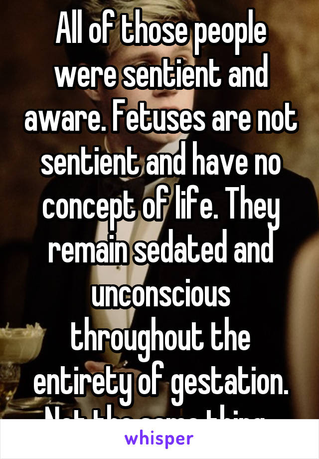 All of those people were sentient and aware. Fetuses are not sentient and have no concept of life. They remain sedated and unconscious throughout the entirety of gestation. Not the same thing. 