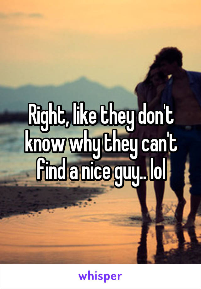Right, like they don't know why they can't find a nice guy.. lol