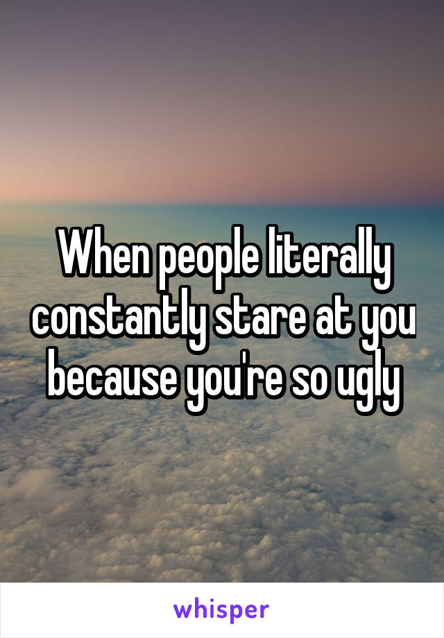 When people literally constantly stare at you because you're so ugly