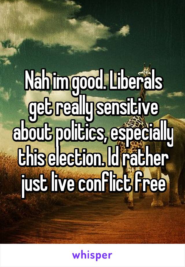 Nah im good. Liberals get really sensitive about politics, especially this election. Id rather just live conflict free