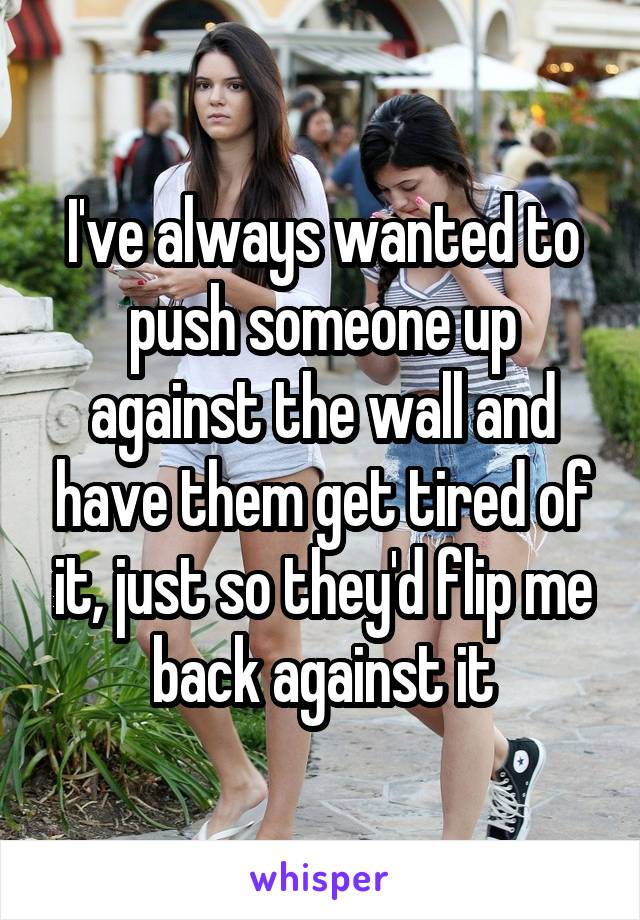 I've always wanted to push someone up against the wall and have them get tired of it, just so they'd flip me back against it