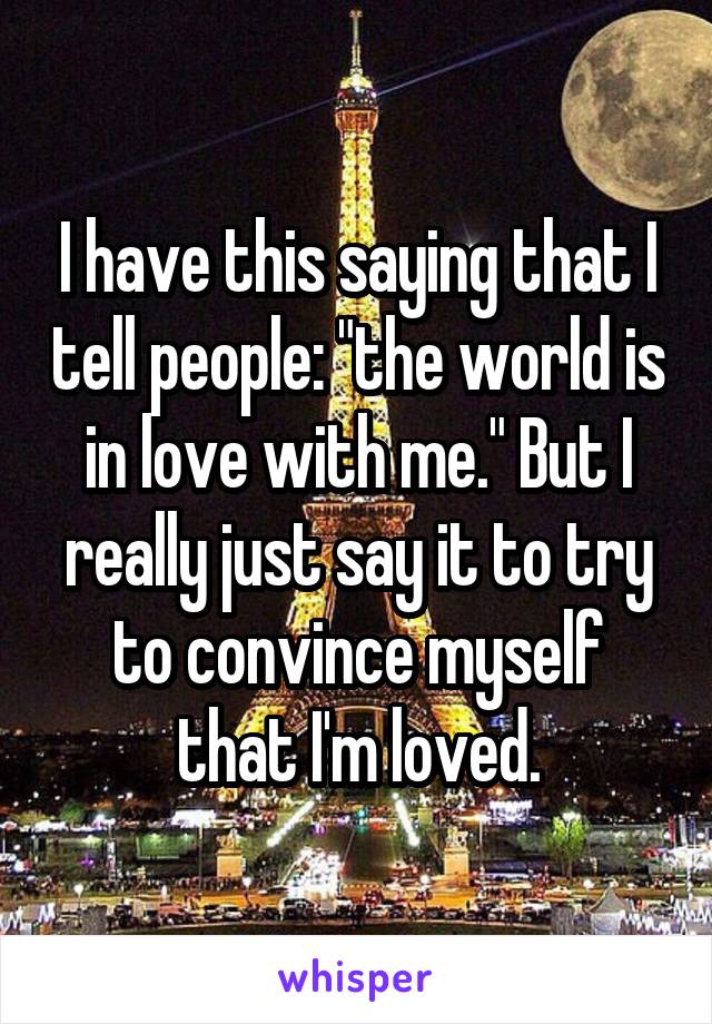 I have this saying that I tell people: "the world is in love with me." But I really just say it to try to convince myself that I'm loved.