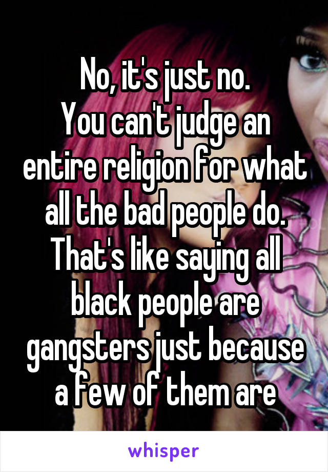 No, it's just no.
You can't judge an entire religion for what all the bad people do. That's like saying all black people are gangsters just because a few of them are
