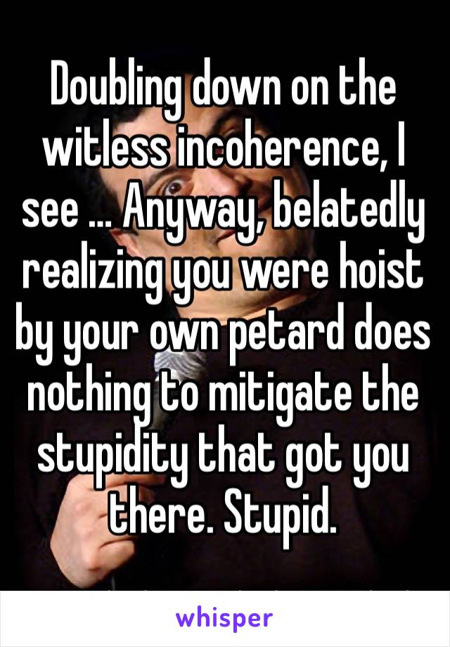 Doubling down on the witless incoherence, I see … Anyway, belatedly realizing you were hoist by your own petard does nothing to mitigate the stupidity that got you there. Stupid.