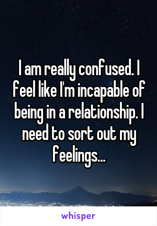 I am really confused. I feel like I'm incapable of being in a relationship. I need to sort out my feelings...