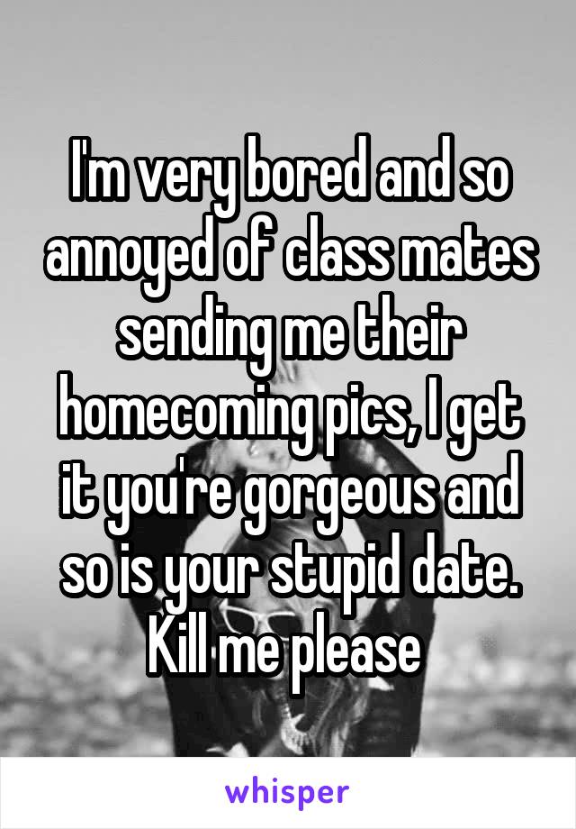 I'm very bored and so annoyed of class mates sending me their homecoming pics, I get it you're gorgeous and so is your stupid date. Kill me please 