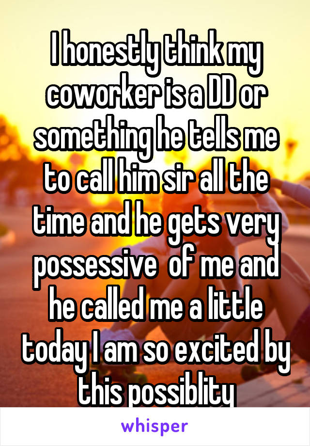 I honestly think my coworker is a DD or something he tells me to call him sir all the time and he gets very possessive  of me and he called me a little today I am so excited by this possiblity