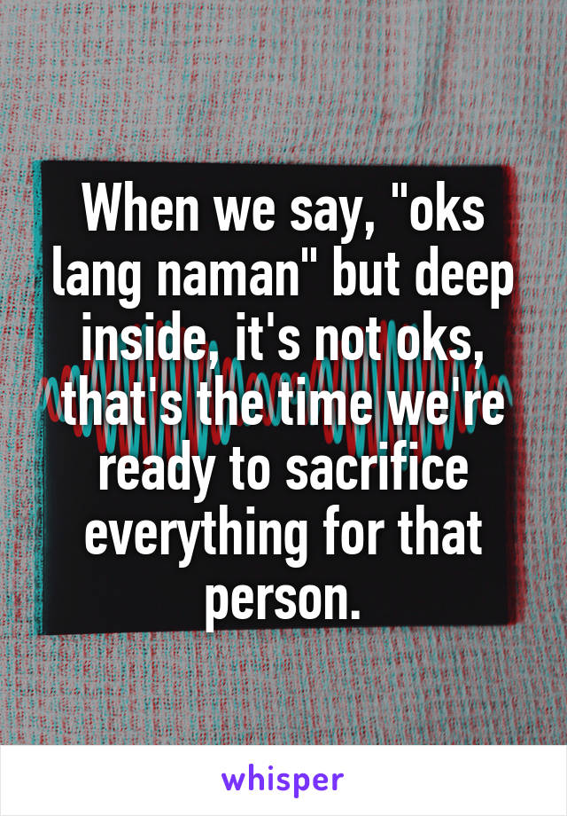 When we say, "oks lang naman" but deep inside, it's not oks, that's the time we're ready to sacrifice everything for that person.
