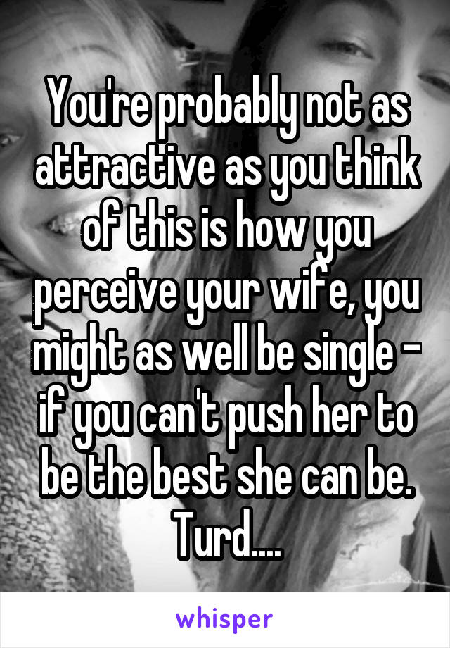You're probably not as attractive as you think of this is how you perceive your wife, you might as well be single - if you can't push her to be the best she can be. Turd....