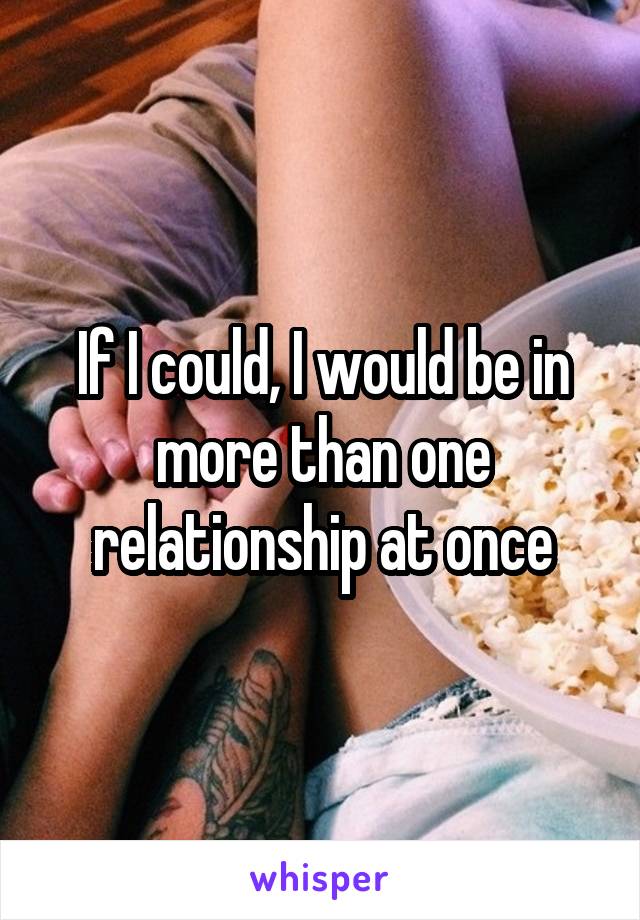 If I could, I would be in more than one relationship at once