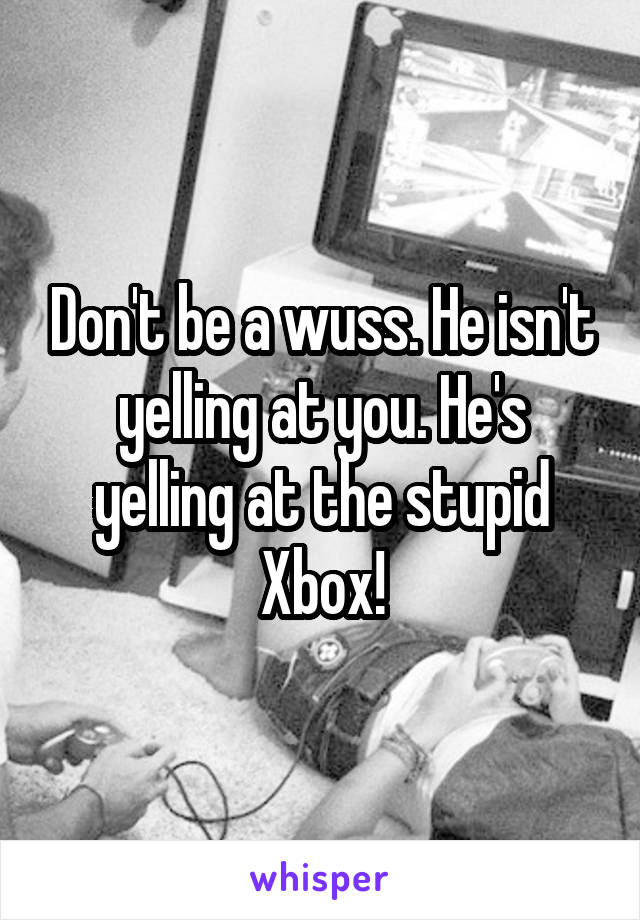 Don't be a wuss. He isn't yelling at you. He's yelling at the stupid Xbox!