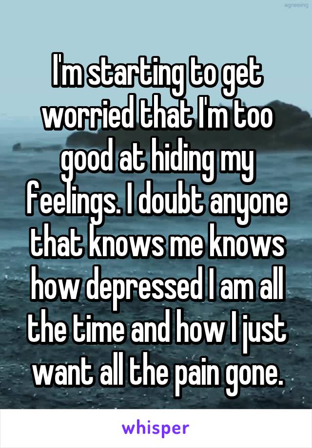 I'm starting to get worried that I'm too good at hiding my feelings. I doubt anyone that knows me knows how depressed I am all the time and how I just want all the pain gone.