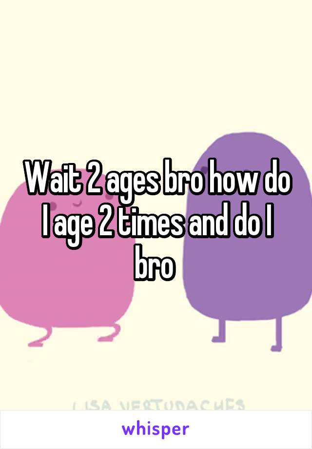 Wait 2 ages bro how do I age 2 times and do I bro 