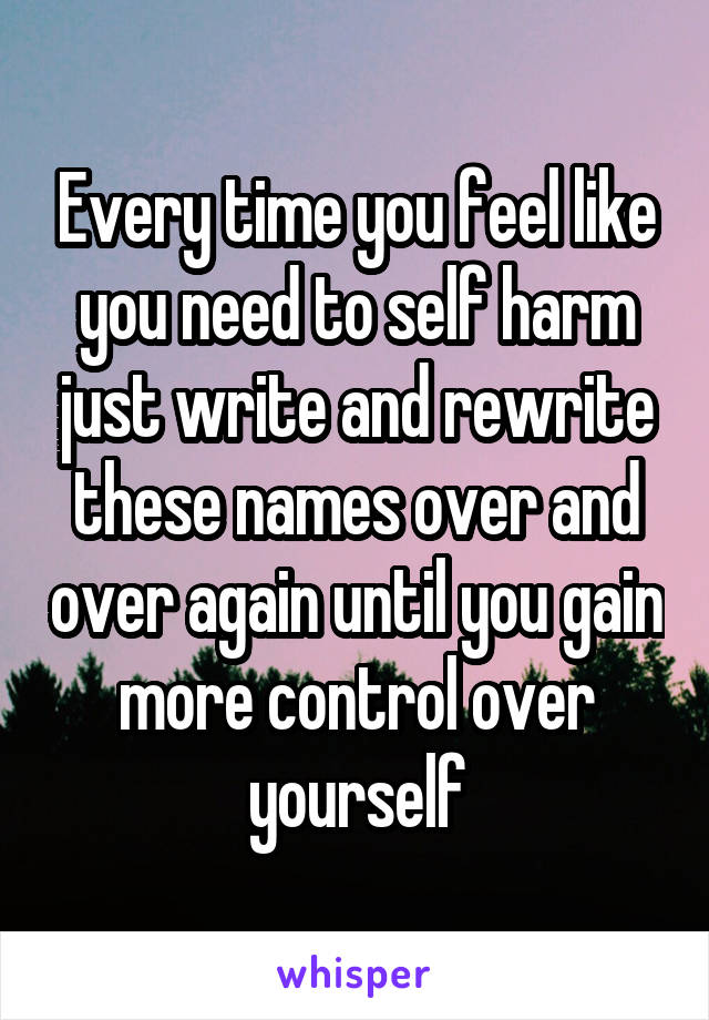 Every time you feel like you need to self harm just write and rewrite these names over and over again until you gain more control over yourself