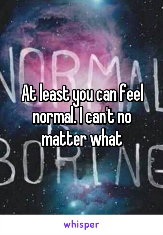 At least you can feel normal. I can't no matter what