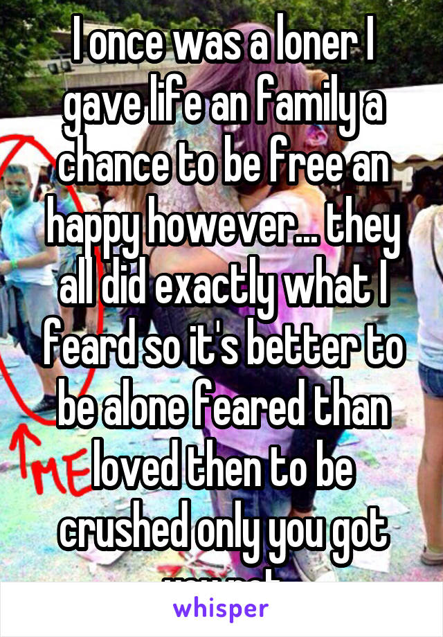 I once was a loner I gave life an family a chance to be free an happy however... they all did exactly what I feard so it's better to be alone feared than loved then to be crushed only you got you not