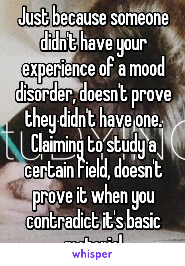 Just because someone didn't have your experience of a mood disorder, doesn't prove they didn't have one.
Claiming to study a certain field, doesn't prove it when you contradict it's basic material