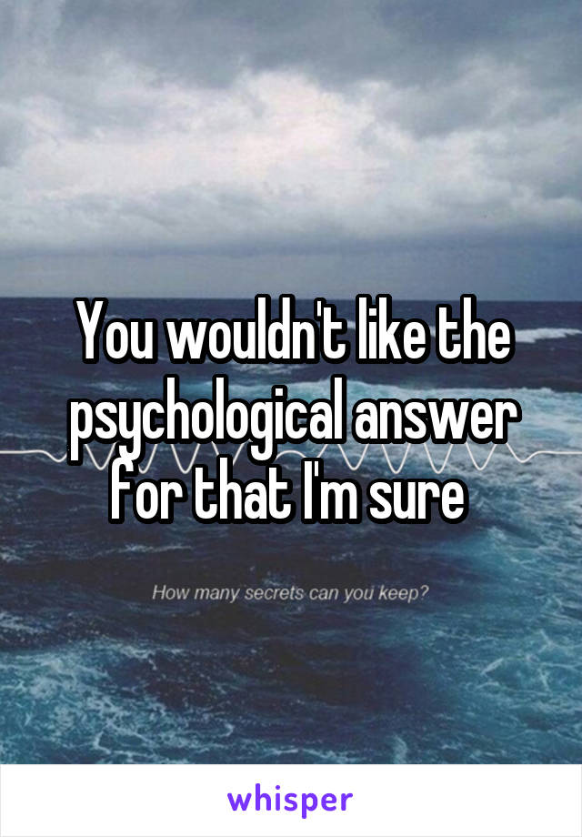 You wouldn't like the psychological answer for that I'm sure 