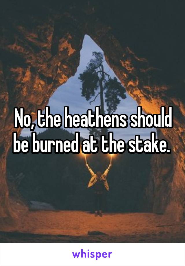 No, the heathens should be burned at the stake. 