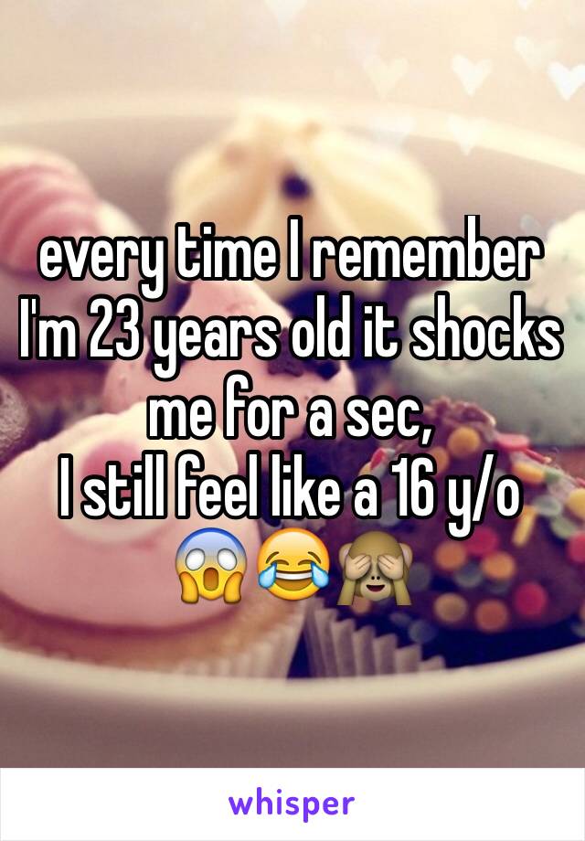 every time I remember I'm 23 years old it shocks me for a sec,
I still feel like a 16 y/o
😱😂🙈