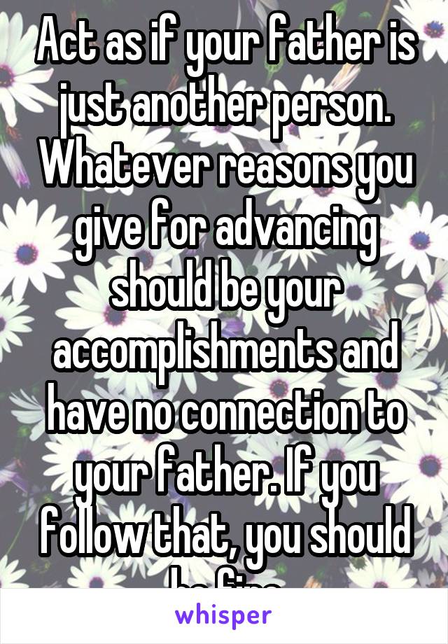 Act as if your father is just another person. Whatever reasons you give for advancing should be your accomplishments and have no connection to your father. If you follow that, you should be fine
