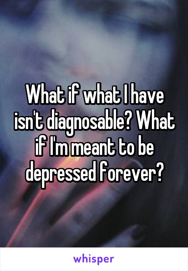 What if what I have isn't diagnosable? What if I'm meant to be depressed forever?