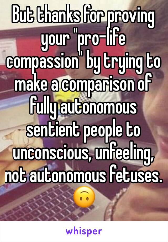 But thanks for proving your "pro-life compassion" by trying to make a comparison of fully autonomous sentient people to unconscious, unfeeling, not autonomous fetuses. 
🙃