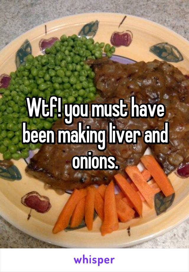 Wtf! you must have been making liver and onions.