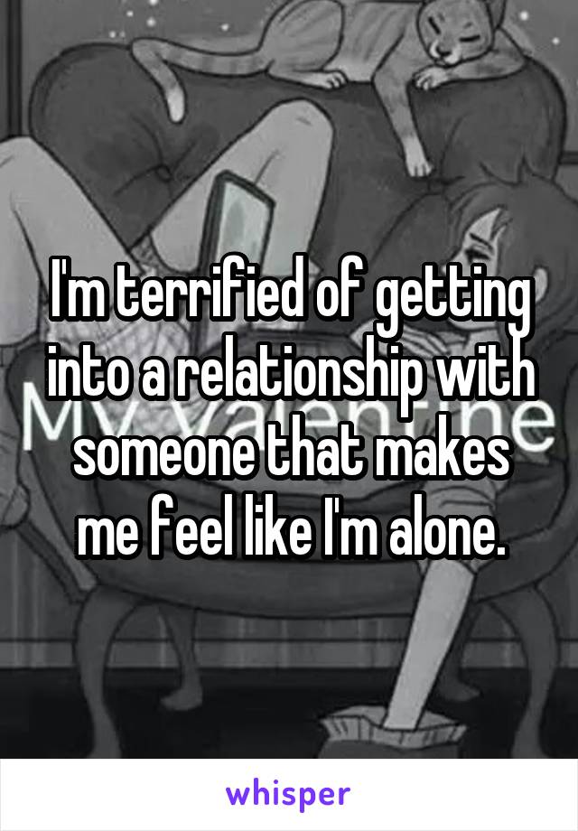 I'm terrified of getting into a relationship with someone that makes me feel like I'm alone.